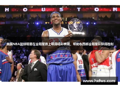 美国NBA篮球明星在全明星赛上取得精彩表现，帮助东西部全明星队获得胜利